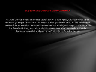 LOS ESTADOS UNIDOS Y LATINOAMERICA


  Estados Unidos amenaza a nuestros países con la consigna: ¿Latinoamérica se ha
 dividido? ¡Hay que re dividirla! Lo que sucede es que la fuerza la disparidad entre el
peso real de los estados Latinoamericanos y su desarrollo; en comparación con el de
     los Estados Unidos, esto, sin embargo, no se debe a las características de la
            democracia en sí sino al peso económico de los Estados Unidos
 