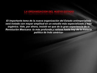 LA ORGANISACION DEL NUEVO ESTADO


 El importante tema de la nueva organización del Estado antimperialista
será tratado con mayor amplitud en un estudio más especializado y más
  orgánico. Vale, por ahora, insistir en que de la gran experiencia de la
Revolución Mexicana -la más profunda y valiosa hasta hoy de la historia
                        política de Indo américa-
 