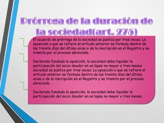 El acuerdo de prórroga de la sociedad se publica por tres veces. La
oposición a que se refiere el artículo anterior se formula dentro de
los treinta días del último aviso o de la inscripción en el Registro y se
tramita por el proceso abreviado.
Declarada fundada la oposición, la sociedad debe liquidar la
participación del socio deudor en un lapso no mayor a tres meses
sociedad se publica por tres veces. La oposición a que se refiere el
artículo anterior se formula dentro de los treinta días del último
aviso o de la inscripción en el Registro y se tramita por el proceso
abreviado.
Declarada fundada la oposición, la sociedad debe liquidar la
participación del socio deudor en un lapso no mayor a tres meses
 