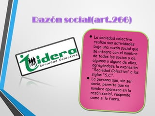  La sociedad colectiva
realiza sus actividades
bajo una razón social que
se integra con el nombre
de todos los socios o de
algunos o alguno de ellos,agregándose la expresión"Sociedad Colectiva" o lassiglas "S.C.".
 La persona que, sin ser
socio, permite que su
nombre aparezca en la
razón social, responde
como si lo fuera.
 
