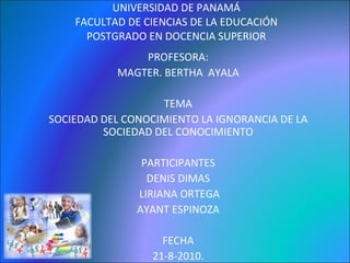 UNIVERSIDAD DE PANAMÁ FACULTAD DE CIENCIAS DE LA EDUCACIÓN POSTGRADO EN DOCENCIA SUPERIOR PROFESORA: MAGTER. BERTHA  AYALA TEMA SOCIEDAD DEL CONOCIMIENTO LA IGNORANCIA DE LA SOCIEDAD DEL CONOCIMIENTO PARTICIPANTES DENIS DIMAS LIRIANA ORTEGA AYANT ESPINOZA FECHA 21-8-2010. 