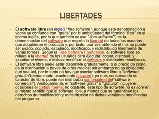LIBERTADES
 El software libre (en ingléS "free software", aunque esta denominación a
veces se confunde con "gratis" por la ambigüedad del término "free" en el
idioma inglés, por lo que también se usa "libre software") es la
denominación del software que respeta la libertad de todos los usuarios
que adquirieron el producto y, por tanto, una vez obtenido el mismo puede
ser usado, copiado, estudiado, modificado, y redistribuido libremente de
varias formas. Según la Free Software Foundation, el software libre se
refiere a la libertad de los usuarios para ejecutar, copiar, distribuir, y
estudiar el mismo, e incluso modificar el software y distribuirlo modificado.
 El software libre suele estar disponible gratuitamente, o al precio de costo
de la distribución a través de otros medios; sin embargo no es obligatorio
que sea así, por lo tanto no hay que asociar software libre a "software
gratuito"(denominado usualmente freeware), ya que, conservando su
carácter de libre, puede ser distribuido comercialmente("software
comercial"). Análogamente, el "software gratis" o "gratuito" incluye en
ocasiones el código fuente; no obstante, este tipo de software no es libre en
el mismo sentido que el software libre, a menos que se garanticen los
derechos de modificación y redistribución de dichas versiones modificadas
del programa
 