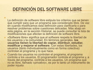 DEFINICIÓN DEL SOFTWARE LIBRE

La definición de software libre estipula los criterios que se tienen
que cumplir para que un programa sea considerado libre. De vez
en cuando modificamos esta definición para clarificarla o para
resolver problemas sobre cuestiones delicadas. Más abajo en
esta página, en la sección Historial, se puede consultar la lista de
modificaciones que afectan la definición de software libre.
 «Software libre» significa que el software respeta la libertad de
los usuarios y la comunidad. En términos generales, los
usuarios tienen la libertad de copiar, distribuir, estudiar,
modificar y mejorar el software. Con estas libertades, los
usuarios (tanto individualmente como en forma colectiva)
controlan el programa y lo que hace.
 Cuando los usuarios no controlan el programa, el programa
controla a los usuarios. El programador controla el programa y, a
través del programa, controla a los usuarios. Un programa que
no es libre, llamado «privativo», es por lo tanto un instrumento de
poder injusto
 