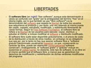 LIBERTADES
 El software libre (en ingléS "free software", aunque esta denominación a
veces se confunde con "gratis" por la ambigüedad del término "free" en el
idioma inglés, por lo que también se usa "libre software") es la
denominación del software que respeta la libertad de todos los usuarios
que adquirieron el producto y, por tanto, una vez obtenido el mismo puede
ser usado, copiado, estudiado, modificado, y redistribuido libremente de
varias formas. Según la Free Software Foundation, el software libre se
refiere a la libertad de los usuarios para ejecutar, copiar, distribuir, y
estudiar el mismo, e incluso modificar el software y distribuirlo modificado.
 El software libre suele estar disponible gratuitamente, o al precio de costo
de la distribución a través de otros medios; sin embargo no es obligatorio
que sea así, por lo tanto no hay que asociar software libre a "software
gratuito"(denominado usualmente freeware), ya que, conservando su
carácter de libre, puede ser distribuido comercialmente("software
comercial"). Análogamente, el "software gratis" o "gratuito" incluye en
ocasiones el código fuente; no obstante, este tipo de software no es libre en
el mismo sentido que el software libre, a menos que se garanticen los
derechos de modificación y redistribución de dichas versiones modificadas
del programa
 