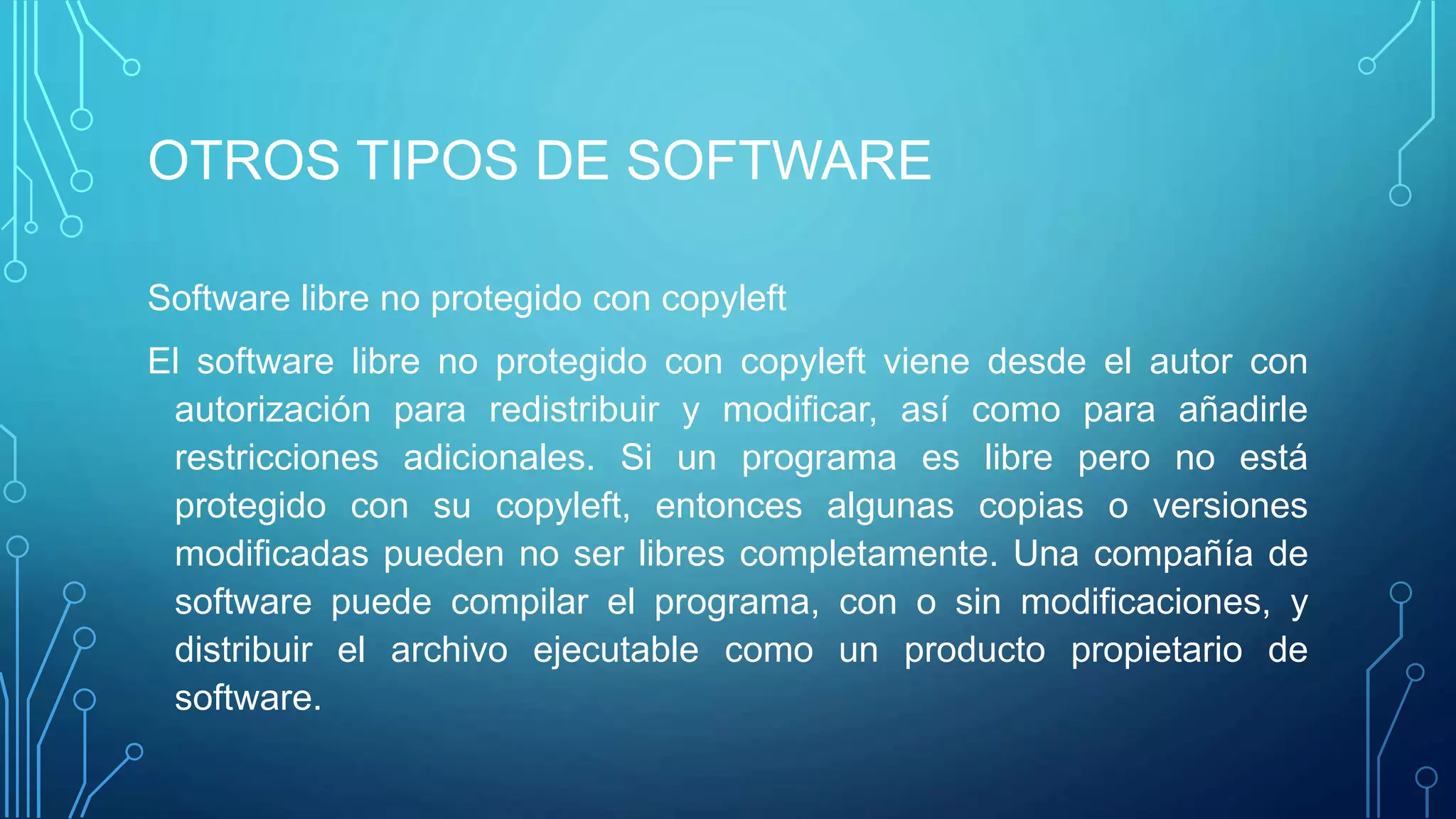 OTROS TIPOS DE SOFTWARE
Software libre no protegido con copyleft
El software libre no protegido con copyleft viene desde el autor con
autorización para redistribuir y modificar, así como para añadirle
restricciones adicionales. Si un programa es libre pero no está
protegido con su copyleft, entonces algunas copias o versiones
modificadas pueden no ser libres completamente. Una compañía de
software puede compilar el programa, con o sin modificaciones, y
distribuir el archivo ejecutable como un producto propietario de
software.
 