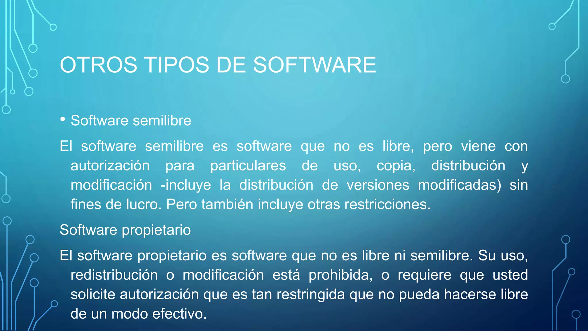 OTROS TIPOS DE SOFTWARE
• Software semilibre
El software semilibre es software que no es libre, pero viene con
autorización para particulares de uso, copia, distribución y
modificación -incluye la distribución de versiones modificadas) sin
fines de lucro. Pero también incluye otras restricciones.
Software propietario
El software propietario es software que no es libre ni semilibre. Su uso,
redistribución o modificación está prohibida, o requiere que usted
solicite autorización que es tan restringida que no pueda hacerse libre
de un modo efectivo.
 