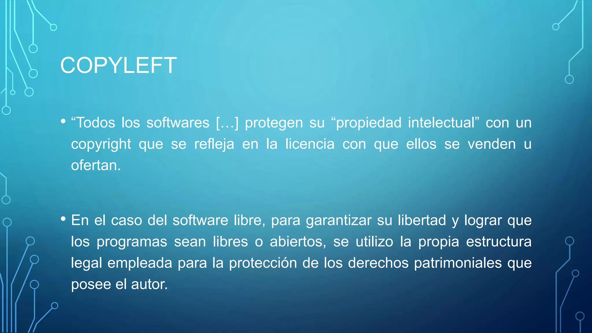 COPYLEFT
• “Todos los softwares […] protegen su “propiedad intelectual” con un
copyright que se refleja en la licencia con que ellos se venden u
ofertan.
• En el caso del software libre, para garantizar su libertad y lograr que
los programas sean libres o abiertos, se utilizo la propia estructura
legal empleada para la protección de los derechos patrimoniales que
posee el autor.
 