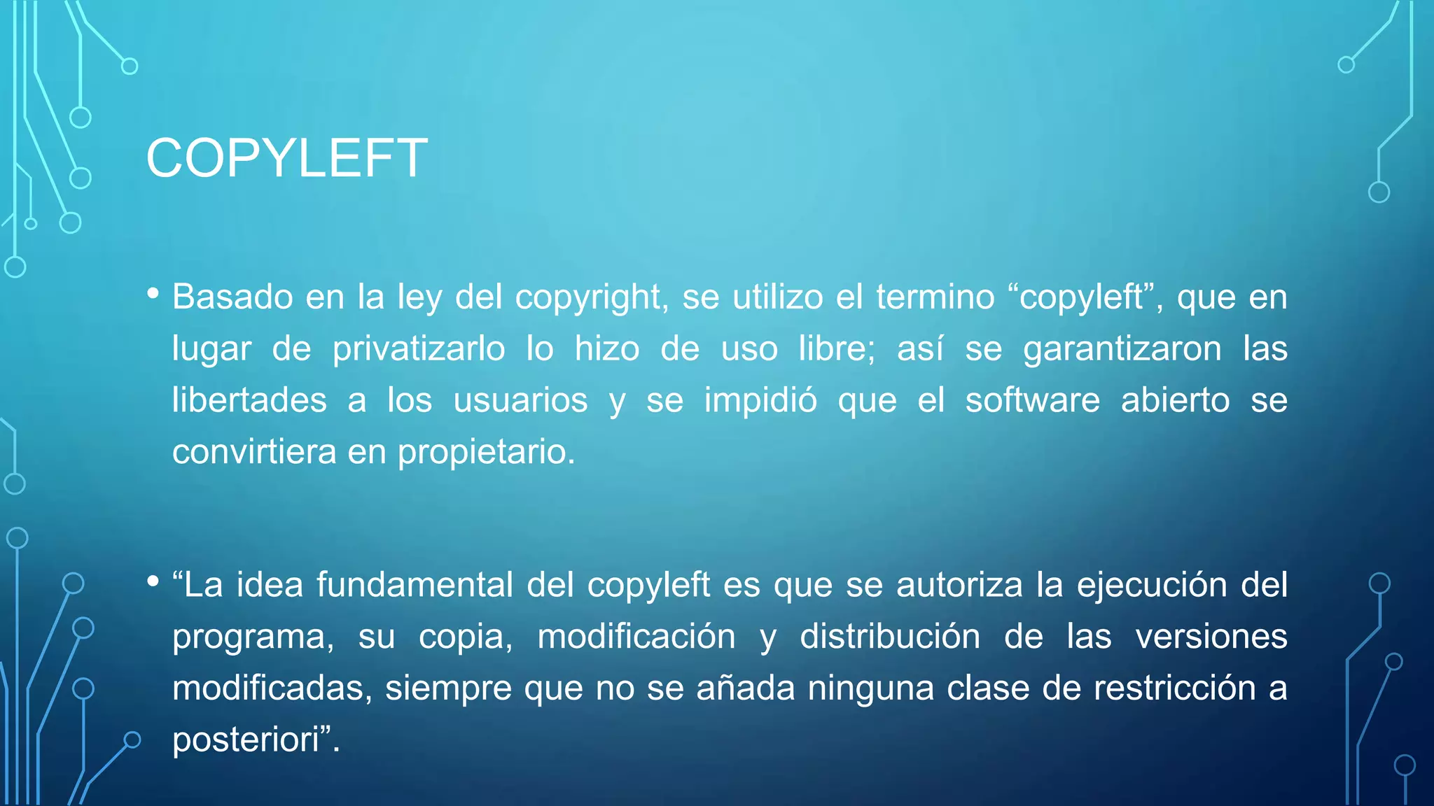COPYLEFT
• Basado en la ley del copyright, se utilizo el termino “copyleft”, que en
lugar de privatizarlo lo hizo de uso libre; así se garantizaron las
libertades a los usuarios y se impidió que el software abierto se
convirtiera en propietario.
• “La idea fundamental del copyleft es que se autoriza la ejecución del
programa, su copia, modificación y distribución de las versiones
modificadas, siempre que no se añada ninguna clase de restricción a
posteriori”.
 