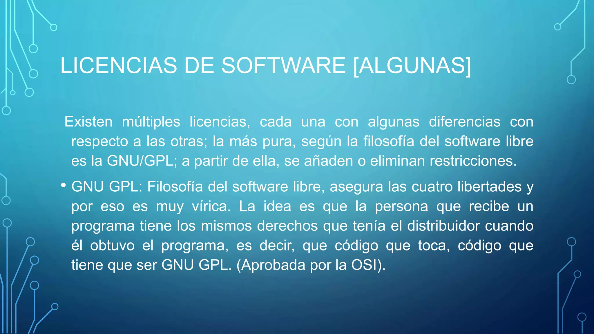 LICENCIAS DE SOFTWARE [ALGUNAS]
Existen múltiples licencias, cada una con algunas diferencias con
respecto a las otras; la más pura, según la filosofía del software libre
es la GNU/GPL; a partir de ella, se añaden o eliminan restricciones.
• GNU GPL: Filosofía del software libre, asegura las cuatro libertades y
por eso es muy vírica. La idea es que la persona que recibe un
programa tiene los mismos derechos que tenía el distribuidor cuando
él obtuvo el programa, es decir, que código que toca, código que
tiene que ser GNU GPL. (Aprobada por la OSI).
 