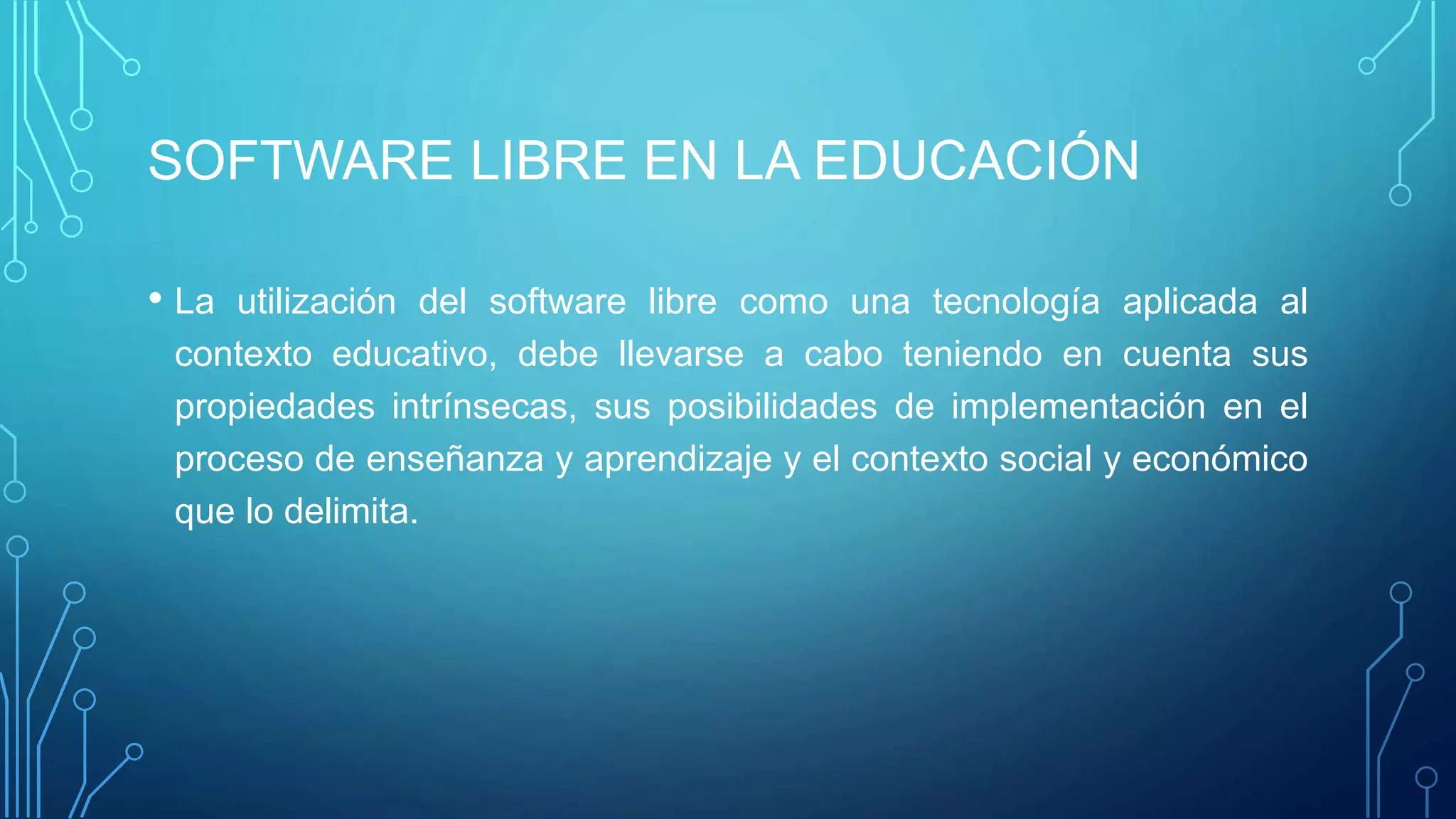 SOFTWARE LIBRE EN LA EDUCACIÓN
• La utilización del software libre como una tecnología aplicada al
contexto educativo, debe llevarse a cabo teniendo en cuenta sus
propiedades intrínsecas, sus posibilidades de implementación en el
proceso de enseñanza y aprendizaje y el contexto social y económico
que lo delimita.
 