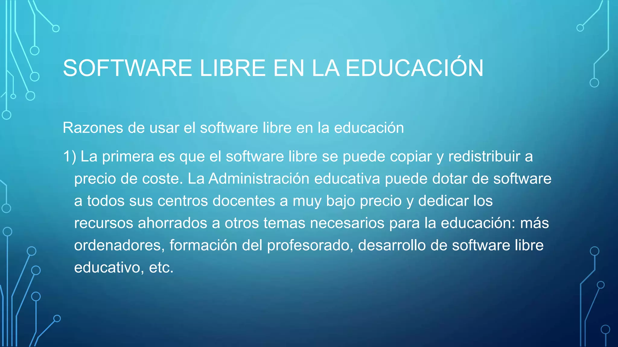 SOFTWARE LIBRE EN LA EDUCACIÓN
Razones de usar el software libre en la educación
1) La primera es que el software libre se puede copiar y redistribuir a
precio de coste. La Administración educativa puede dotar de software
a todos sus centros docentes a muy bajo precio y dedicar los
recursos ahorrados a otros temas necesarios para la educación: más
ordenadores, formación del profesorado, desarrollo de software libre
educativo, etc.
 