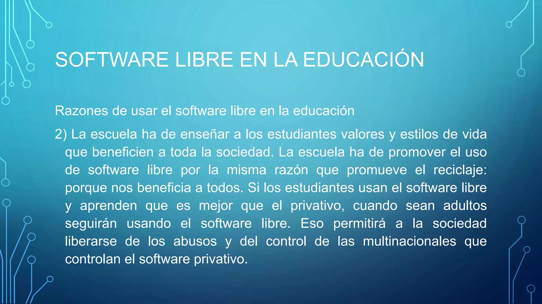 SOFTWARE LIBRE EN LA EDUCACIÓN
Razones de usar el software libre en la educación
2) La escuela ha de enseñar a los estudiantes valores y estilos de vida
que beneficien a toda la sociedad. La escuela ha de promover el uso
de software libre por la misma razón que promueve el reciclaje:
porque nos beneficia a todos. Si los estudiantes usan el software libre
y aprenden que es mejor que el privativo, cuando sean adultos
seguirán usando el software libre. Eso permitirá a la sociedad
liberarse de los abusos y del control de las multinacionales que
controlan el software privativo.
 