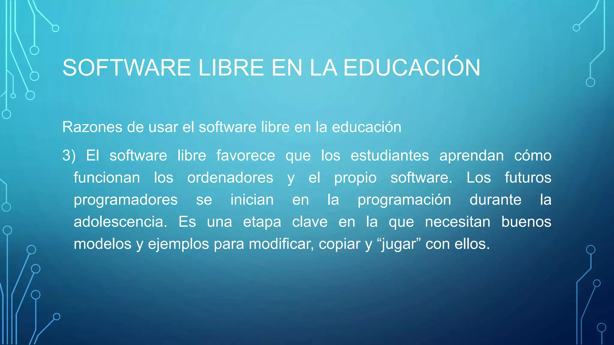SOFTWARE LIBRE EN LA EDUCACIÓN
Razones de usar el software libre en la educación
3) El software libre favorece que los estudiantes aprendan cómo
funcionan los ordenadores y el propio software. Los futuros
programadores se inician en la programación durante la
adolescencia. Es una etapa clave en la que necesitan buenos
modelos y ejemplos para modificar, copiar y “jugar” con ellos.
 