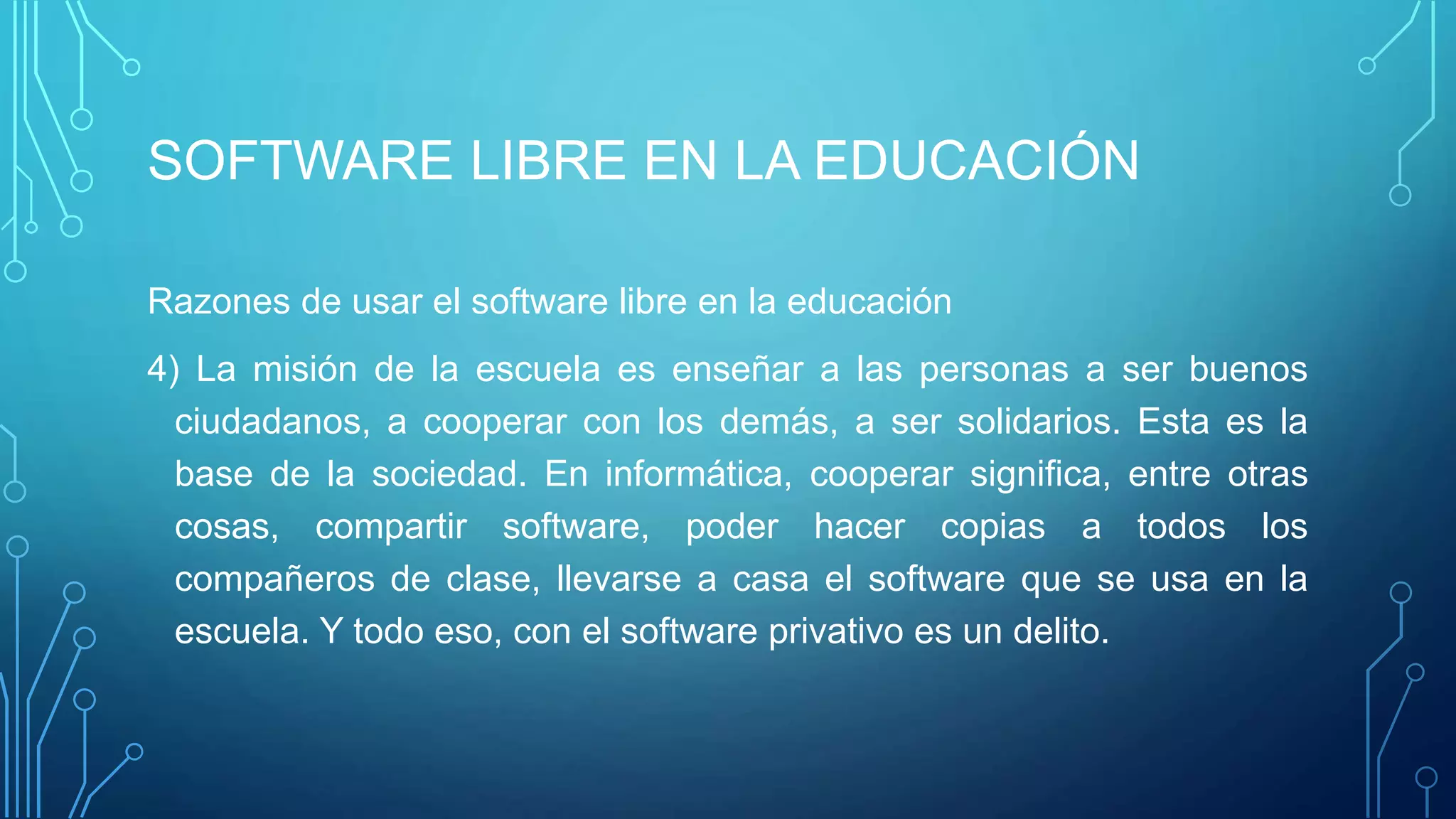 SOFTWARE LIBRE EN LA EDUCACIÓN
Razones de usar el software libre en la educación
4) La misión de la escuela es enseñar a las personas a ser buenos
ciudadanos, a cooperar con los demás, a ser solidarios. Esta es la
base de la sociedad. En informática, cooperar significa, entre otras
cosas, compartir software, poder hacer copias a todos los
compañeros de clase, llevarse a casa el software que se usa en la
escuela. Y todo eso, con el software privativo es un delito.
 