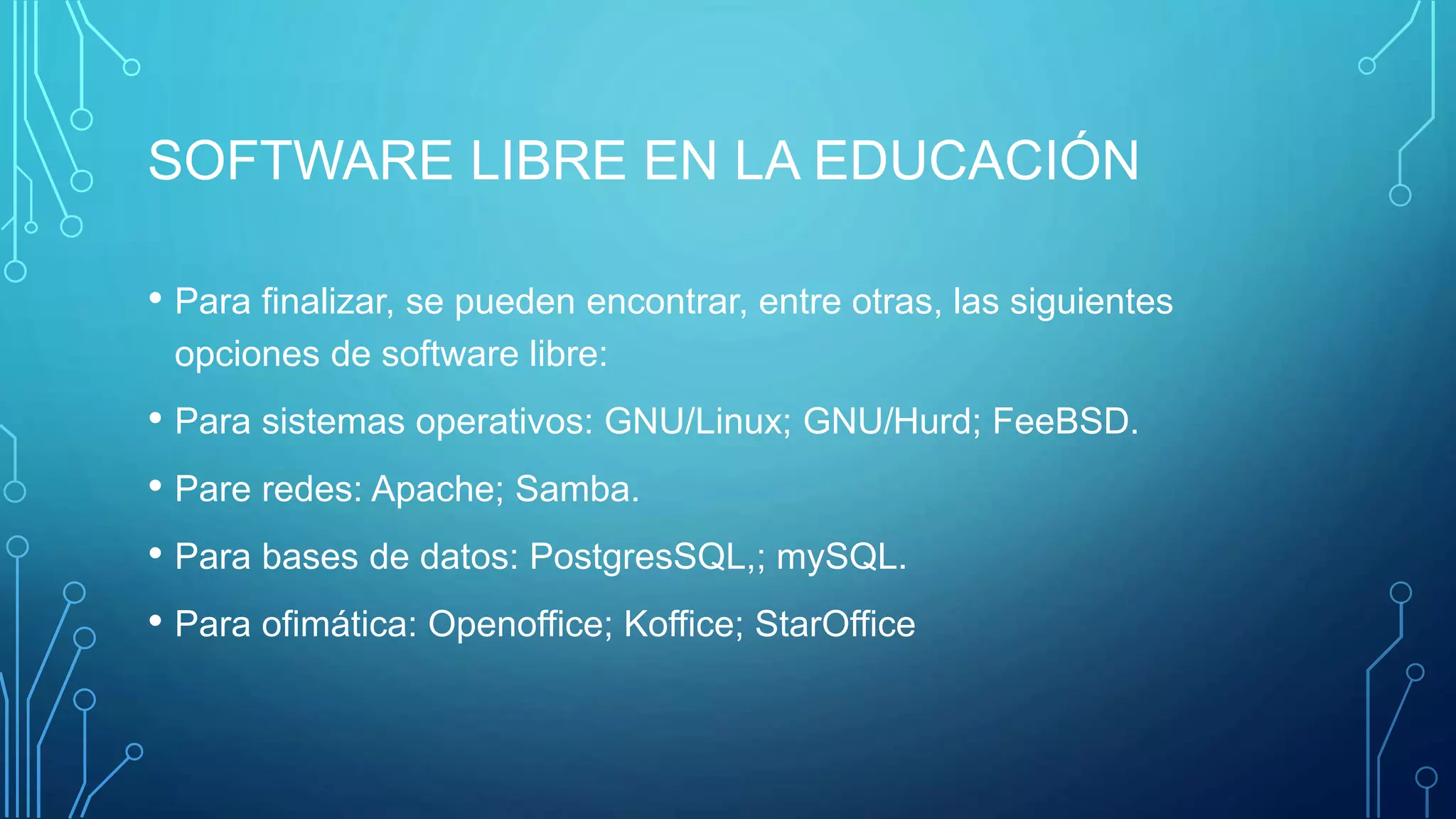 SOFTWARE LIBRE EN LA EDUCACIÓN
• Para finalizar, se pueden encontrar, entre otras, las siguientes
opciones de software libre:
• Para sistemas operativos: GNU/Linux; GNU/Hurd; FeeBSD.
• Pare redes: Apache; Samba.
• Para bases de datos: PostgresSQL,; mySQL.
• Para ofimática: Openoffice; Koffice; StarOffice
 