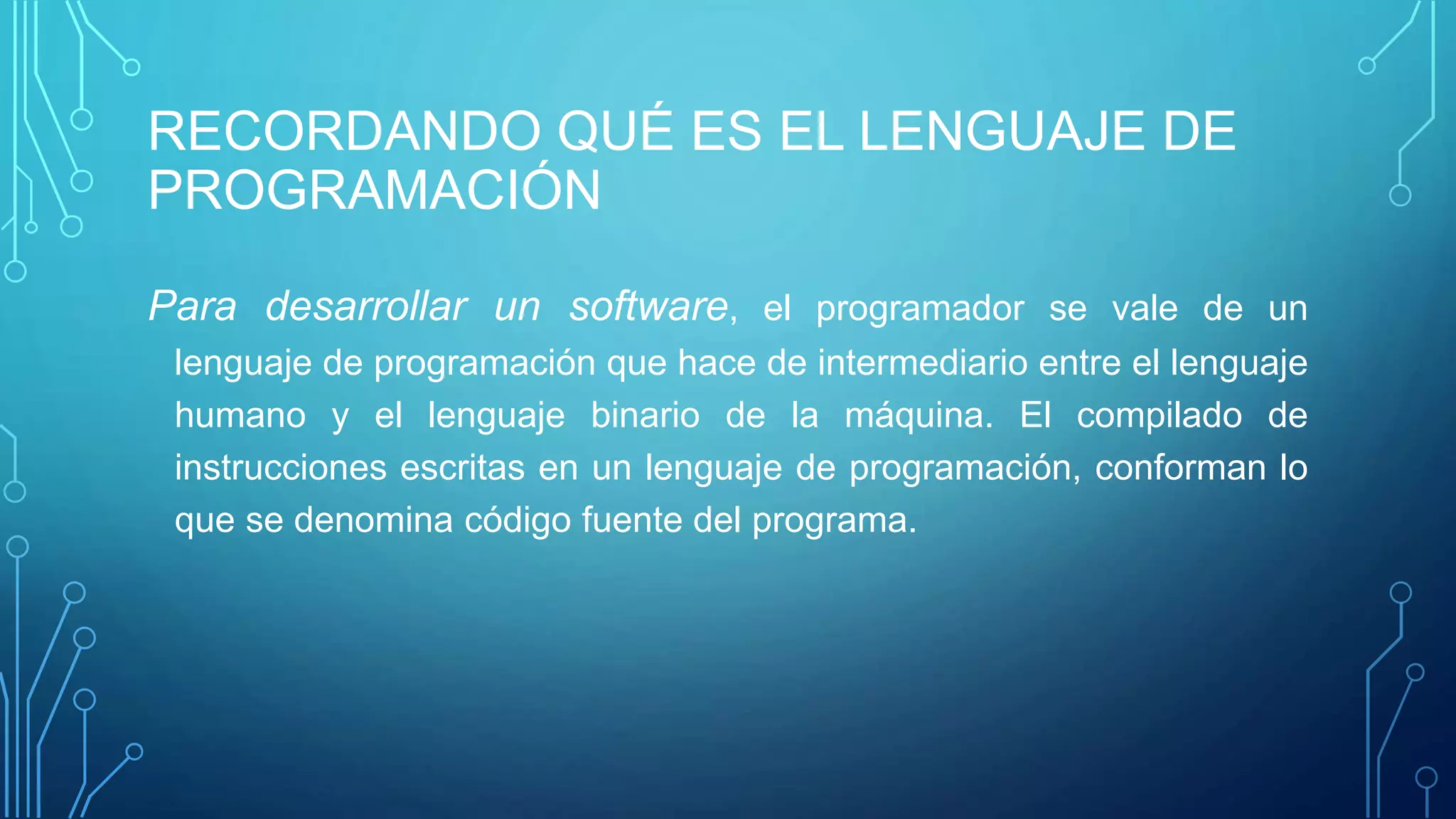 RECORDANDO QUÉ ES EL LENGUAJE DE
PROGRAMACIÓN
Para desarrollar un software, el programador se vale de un
lenguaje de programación que hace de intermediario entre el lenguaje
humano y el lenguaje binario de la máquina. El compilado de
instrucciones escritas en un lenguaje de programación, conforman lo
que se denomina código fuente del programa.
 