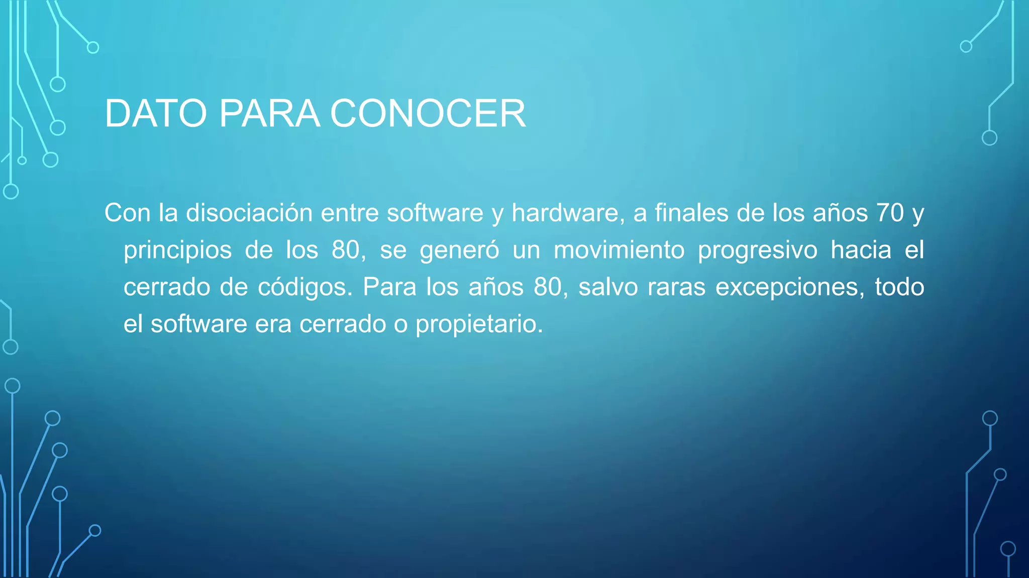 DATO PARA CONOCER
Con la disociación entre software y hardware, a finales de los años 70 y
principios de los 80, se generó un movimiento progresivo hacia el
cerrado de códigos. Para los años 80, salvo raras excepciones, todo
el software era cerrado o propietario.
 