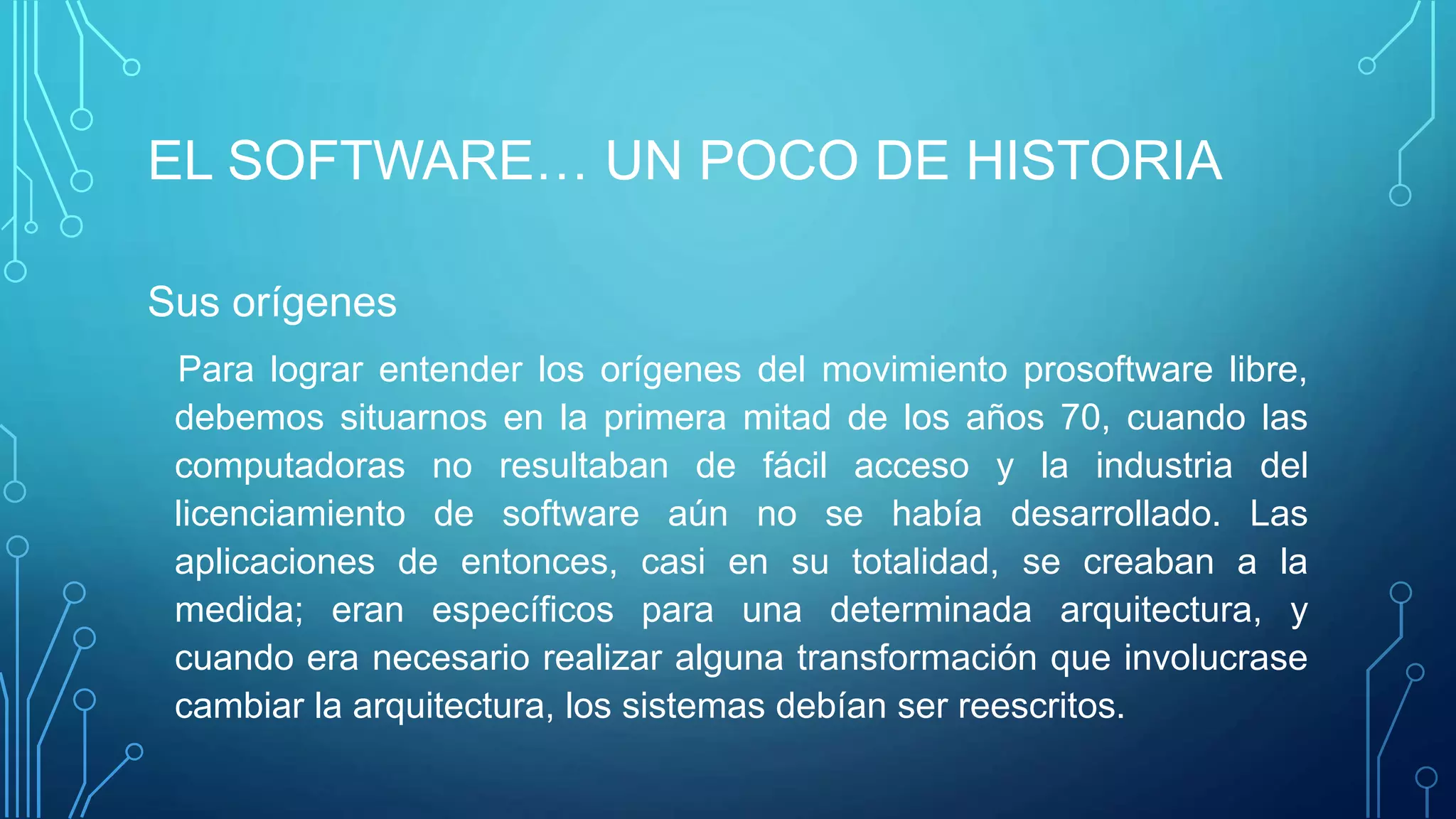 EL SOFTWARE… UN POCO DE HISTORIA
Sus orígenes
Para lograr entender los orígenes del movimiento prosoftware libre,
debemos situarnos en la primera mitad de los años 70, cuando las
computadoras no resultaban de fácil acceso y la industria del
licenciamiento de software aún no se había desarrollado. Las
aplicaciones de entonces, casi en su totalidad, se creaban a la
medida; eran específicos para una determinada arquitectura, y
cuando era necesario realizar alguna transformación que involucrase
cambiar la arquitectura, los sistemas debían ser reescritos.
 