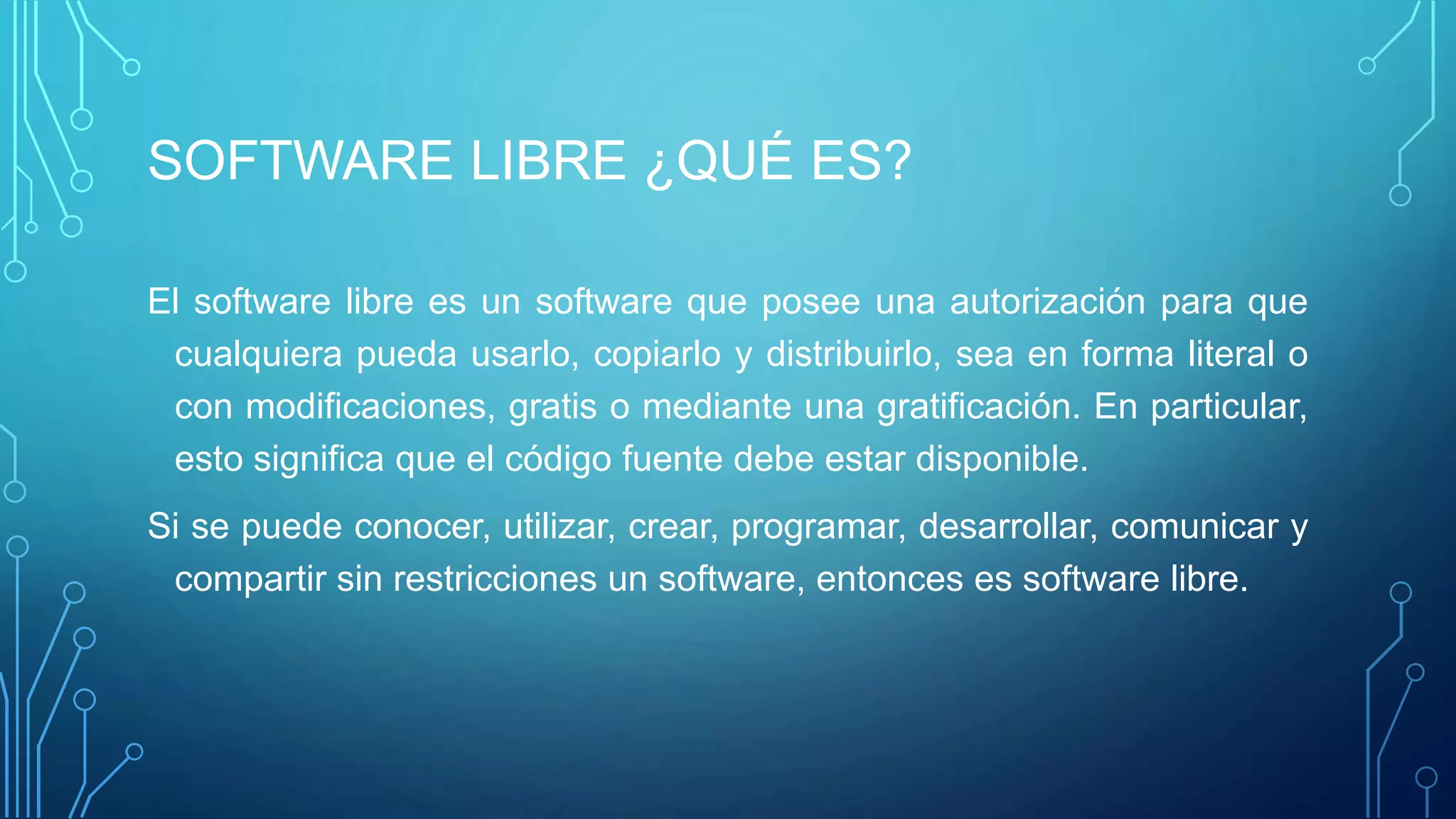 SOFTWARE LIBRE ¿QUÉ ES?
El software libre es un software que posee una autorización para que
cualquiera pueda usarlo, copiarlo y distribuirlo, sea en forma literal o
con modificaciones, gratis o mediante una gratificación. En particular,
esto significa que el código fuente debe estar disponible.
Si se puede conocer, utilizar, crear, programar, desarrollar, comunicar y
compartir sin restricciones un software, entonces es software libre.
 