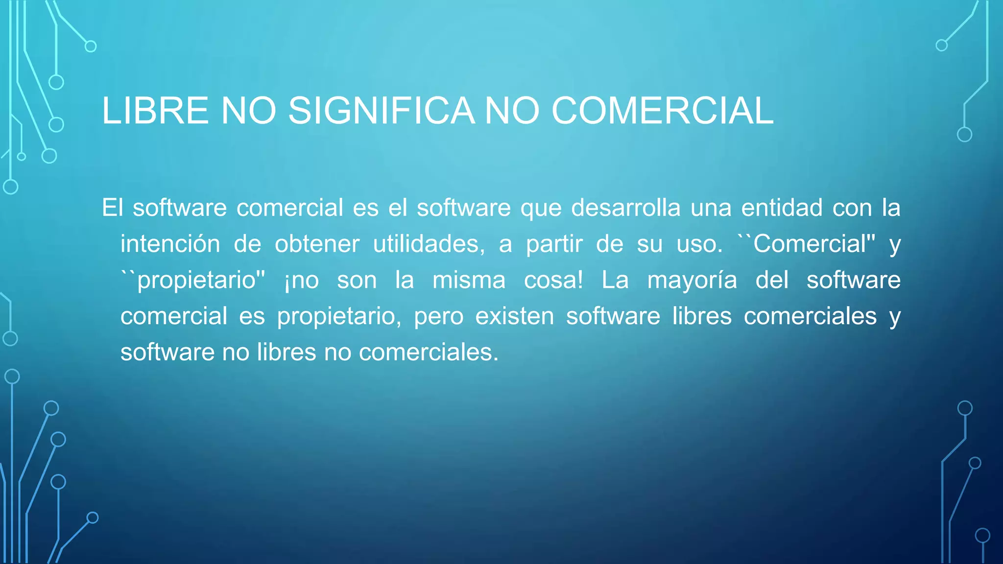 LIBRE NO SIGNIFICA NO COMERCIAL
El software comercial es el software que desarrolla una entidad con la
intención de obtener utilidades, a partir de su uso. ``Comercial'' y
``propietario'' ¡no son la misma cosa! La mayoría del software
comercial es propietario, pero existen software libres comerciales y
software no libres no comerciales.
 
