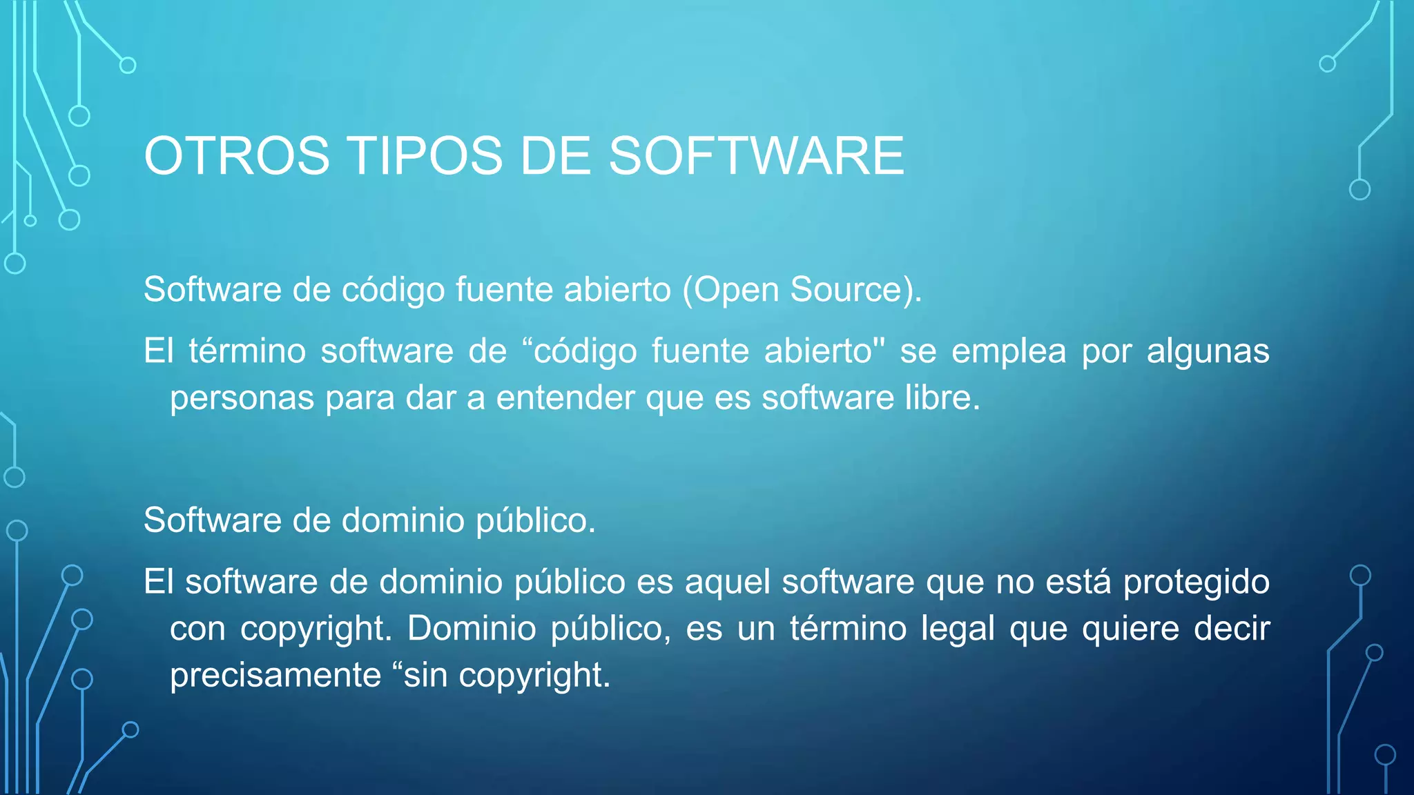 OTROS TIPOS DE SOFTWARE
Software de código fuente abierto (Open Source).
El término software de “código fuente abierto'' se emplea por algunas
personas para dar a entender que es software libre.
Software de dominio público.
El software de dominio público es aquel software que no está protegido
con copyright. Dominio público, es un término legal que quiere decir
precisamente “sin copyright.
 