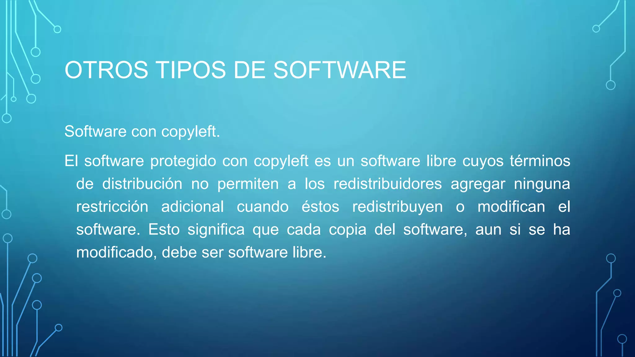 OTROS TIPOS DE SOFTWARE
Software con copyleft.
El software protegido con copyleft es un software libre cuyos términos
de distribución no permiten a los redistribuidores agregar ninguna
restricción adicional cuando éstos redistribuyen o modifican el
software. Esto significa que cada copia del software, aun si se ha
modificado, debe ser software libre.
 