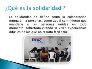   La solidaridad se define como la colaboración
    mutua en la personas, como aquel sentimiento que
    mantiene a las personas unidas en todo
    momento, sobretodo cuando se viven experiencias
    difíciles de las que no resulta fácil salir.
 
