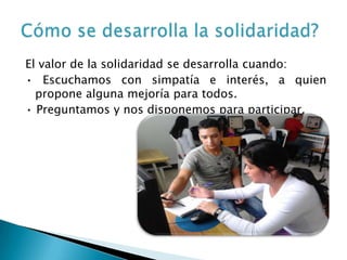 El valor de la solidaridad se desarrolla cuando:
• Escuchamos con simpatía e interés, a quien
  propone alguna mejoría para todos.
• Preguntamos y nos disponemos para participar.
 
