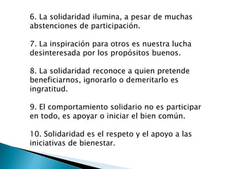 6. La solidaridad ilumina, a pesar de muchas
abstenciones de participación.

7. La inspiración para otros es nuestra lucha
desinteresada por los propósitos buenos.

8. La solidaridad reconoce a quien pretende
beneficiarnos, ignorarlo o demeritarlo es
ingratitud.

9. El comportamiento solidario no es participar
en todo, es apoyar o iniciar el bien común.

10. Solidaridad es el respeto y el apoyo a las
iniciativas de bienestar.
 