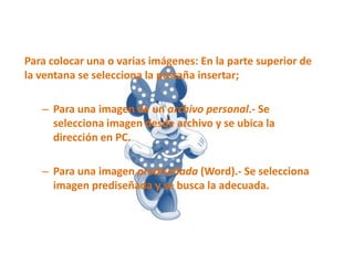 Para colocar una o varias imágenes: En la parte superior de
la ventana se selecciona la pestaña insertar;
– Para una imagen de un archivo personal.- Se
selecciona imagen desde archivo y se ubica la
dirección en PC.
– Para una imagen prediseñada (Word).- Se selecciona
imagen prediseñada y se busca la adecuada.

 