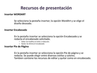 Recursos de presentación
Insertar WORDART
Se selecciona la pestaña insertar; la opción WordArt y se elige el
diseño deseado.
Insertar Encabezado

En la pestaña insertar se selecciona la opción Encabezado y se
redacta el encabezado solicitado.
– Editar. Se modifica el estilo o redacción.
– Quitar. Se elimina el encabezado

Insertar Pie de Página

En la pestaña insertar se selecciona la opción Pie de página y se
redacta. Se puede elegir entre diversos estilos y colores.
Tambien contiene los recursos de editar y quitar como en encabezado.

 