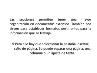 Las secciones permiten tener una mayor
organización en documentos extensos. También nos
sirven para establecer formatos pertinentes para la
información que se trabaja.
Para ello hay que seleccionar la pestaña insertar;
salto de página. Se puede separar una página, una
columna o un ajuste de texto.

 