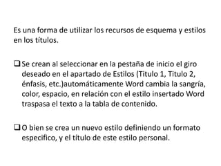 Es una forma de utilizar los recursos de esquema y estilos
en los títulos.
 Se crean al seleccionar en la pestaña de inicio el giro
deseado en el apartado de Estilos (Titulo 1, Titulo 2,
énfasis, etc.)automáticamente Word cambia la sangría,
color, espacio, en relación con el estilo insertado Word
traspasa el texto a la tabla de contenido.
 O bien se crea un nuevo estilo definiendo un formato
especifico, y el título de este estilo personal.

 