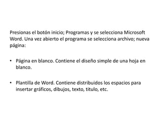 Presionas el botón inicio; Programas y se selecciona Microsoft
Word. Una vez abierto el programa se selecciona archivo; nueva
página:
• Página en blanco. Contiene el diseño simple de una hoja en
blanco.
• Plantilla de Word. Contiene distribuidos los espacios para
insertar gráficos, dibujos, texto, titulo, etc.

 