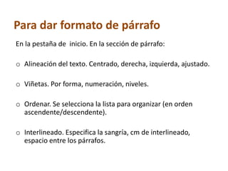 Para dar formato de párrafo
En la pestaña de inicio. En la sección de párrafo:
o Alineación del texto. Centrado, derecha, izquierda, ajustado.
o Viñetas. Por forma, numeración, niveles.
o Ordenar. Se selecciona la lista para organizar (en orden
ascendente/descendente).
o Interlineado. Especifica la sangría, cm de interlineado,
espacio entre los párrafos.

 