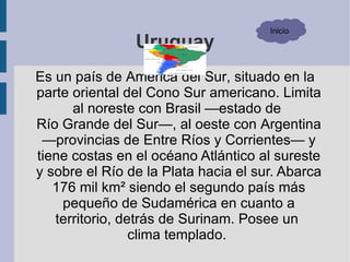 Inicio
                Uruguay
Es un país de América del Sur, situado en la
parte oriental del Cono Sur americano. Limita
      al noreste con Brasil —estado de
Río Grande del Sur—, al oeste con Argentina
 —provincias de Entre Ríos y Corrientes— y
tiene costas en el océano Atlántico al sureste
y sobre el Río de la Plata hacia el sur. Abarca
   176 mil km² siendo el segundo país más
    pequeño de Sudamérica en cuanto a
   territorio, detrás de Surinam. Posee un
                 clima templado.
 
