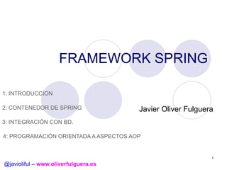 FRAMEWORK SPRING
1: INTRODUCCION
2: CONTENEDOR DE SPRING

Javier Oliver Fulguera

3: INTEGRACIÓN CON BD.
4: PROGRAMACIÓN ORIENTADA A ASPECTOS AOP

1

@javioliful – www.oliverfulguera.es

 