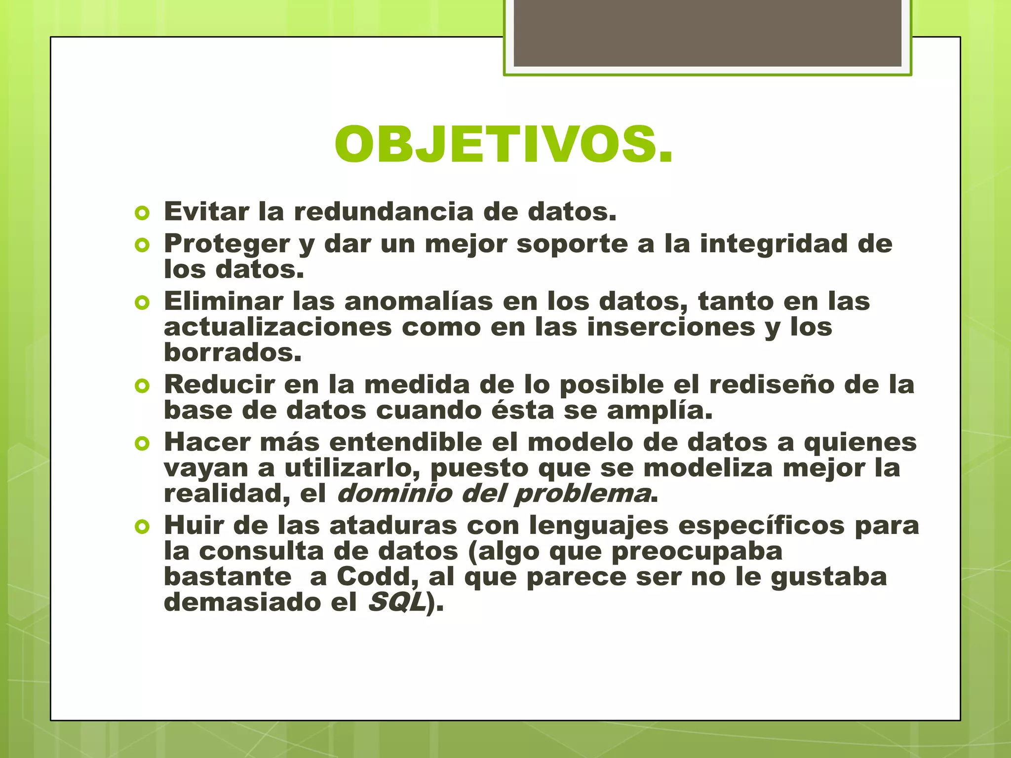 OBJETIVOS.
 Evitar la redundancia de datos.
 Proteger y dar un mejor soporte a la integridad de
los datos.
 Eliminar las anomalías en los datos, tanto en las
actualizaciones como en las inserciones y los
borrados.
 Reducir en la medida de lo posible el rediseño de la
base de datos cuando ésta se amplía.
 Hacer más entendible el modelo de datos a quienes
vayan a utilizarlo, puesto que se modeliza mejor la
realidad, el dominio del problema.
 Huir de las ataduras con lenguajes específicos para
la consulta de datos (algo que preocupaba
bastante a Codd, al que parece ser no le gustaba
demasiado el SQL).
 