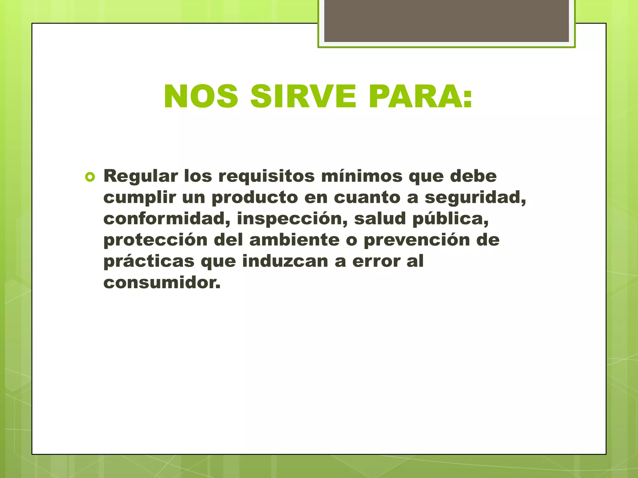 NOS SIRVE PARA:
 Regular los requisitos mínimos que debe
cumplir un producto en cuanto a seguridad,
conformidad, inspección, salud pública,
protección del ambiente o prevención de
prácticas que induzcan a error al
consumidor.
 