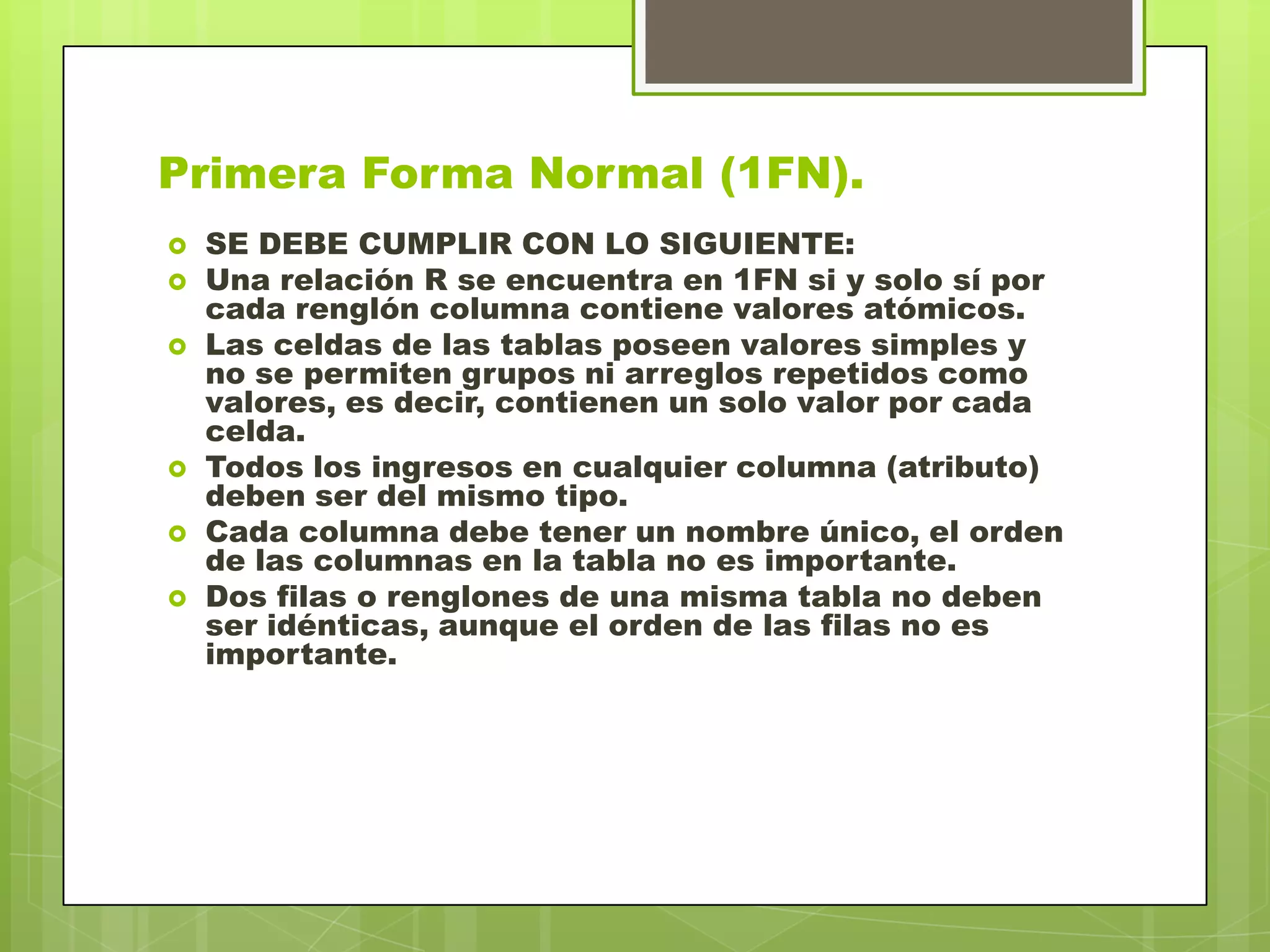 Primera Forma Normal (1FN).
 SE DEBE CUMPLIR CON LO SIGUIENTE:
 Una relación R se encuentra en 1FN si y solo sí por
cada renglón columna contiene valores atómicos.
 Las celdas de las tablas poseen valores simples y
no se permiten grupos ni arreglos repetidos como
valores, es decir, contienen un solo valor por cada
celda.
 Todos los ingresos en cualquier columna (atributo)
deben ser del mismo tipo.
 Cada columna debe tener un nombre único, el orden
de las columnas en la tabla no es importante.
 Dos filas o renglones de una misma tabla no deben
ser idénticas, aunque el orden de las filas no es
importante.
 