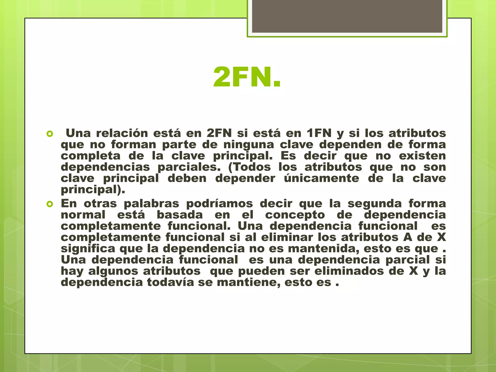 2FN.
 Una relación está en 2FN si está en 1FN y si los atributos
que no forman parte de ninguna clave dependen de forma
completa de la clave principal. Es decir que no existen
dependencias parciales. (Todos los atributos que no son
clave principal deben depender únicamente de la clave
principal).
 En otras palabras podríamos decir que la segunda forma
normal está basada en el concepto de dependencia
completamente funcional. Una dependencia funcional es
completamente funcional si al eliminar los atributos A de X
significa que la dependencia no es mantenida, esto es que .
Una dependencia funcional es una dependencia parcial si
hay algunos atributos que pueden ser eliminados de X y la
dependencia todavía se mantiene, esto es .
 