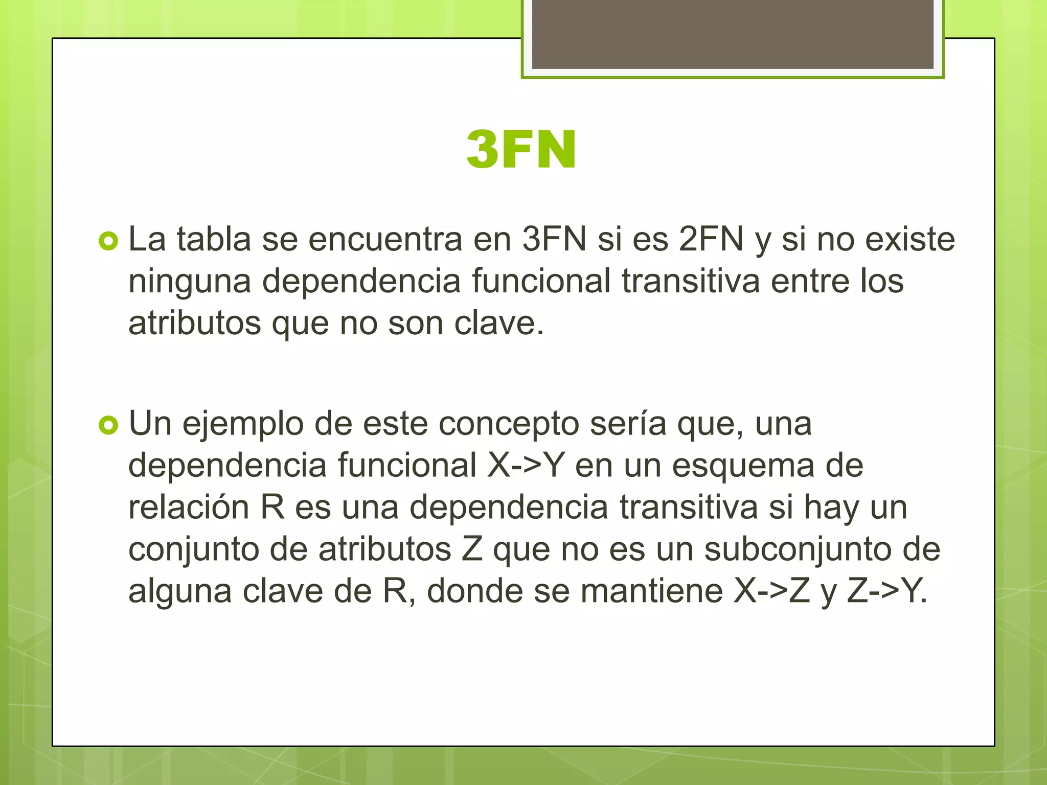 3FN
 La tabla se encuentra en 3FN si es 2FN y si no existe
ninguna dependencia funcional transitiva entre los
atributos que no son clave.
 Un ejemplo de este concepto sería que, una
dependencia funcional X->Y en un esquema de
relación R es una dependencia transitiva si hay un
conjunto de atributos Z que no es un subconjunto de
alguna clave de R, donde se mantiene X->Z y Z->Y.
 
