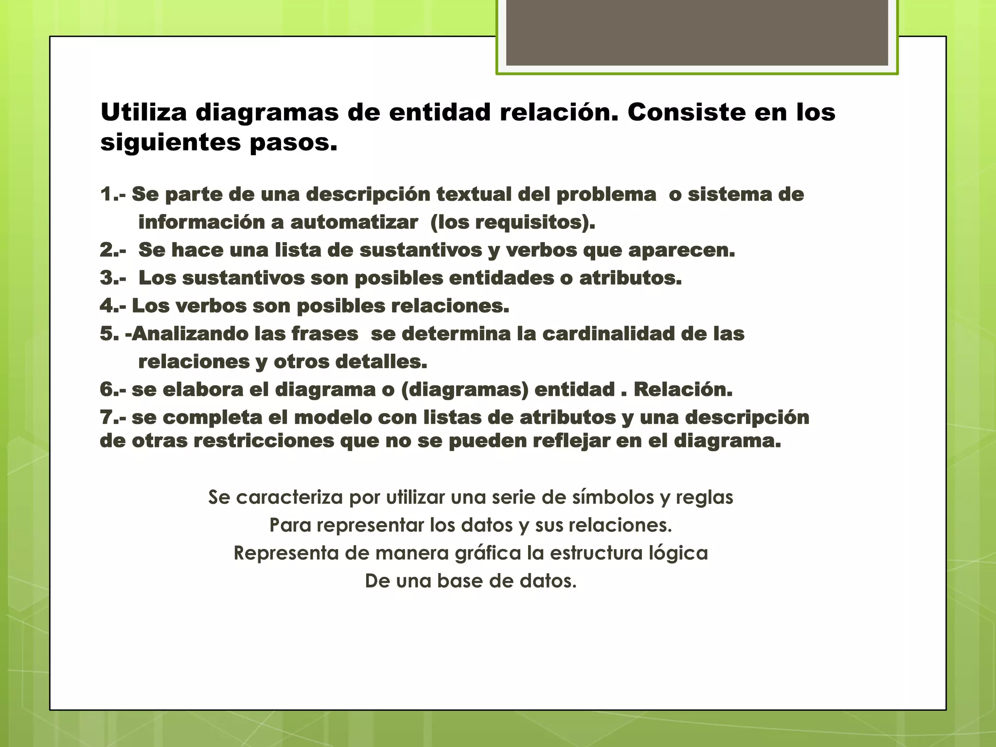 Utiliza diagramas de entidad relación. Consiste en los
siguientes pasos.
1.- Se parte de una descripción textual del problema o sistema de
información a automatizar (los requisitos).
2.- Se hace una lista de sustantivos y verbos que aparecen.
3.- Los sustantivos son posibles entidades o atributos.
4.- Los verbos son posibles relaciones.
5. -Analizando las frases se determina la cardinalidad de las
relaciones y otros detalles.
6.- se elabora el diagrama o (diagramas) entidad . Relación.
7.- se completa el modelo con listas de atributos y una descripción
de otras restricciones que no se pueden reflejar en el diagrama.
Se caracteriza por utilizar una serie de símbolos y reglas
Para representar los datos y sus relaciones.
Representa de manera gráfica la estructura lógica
De una base de datos.
 
