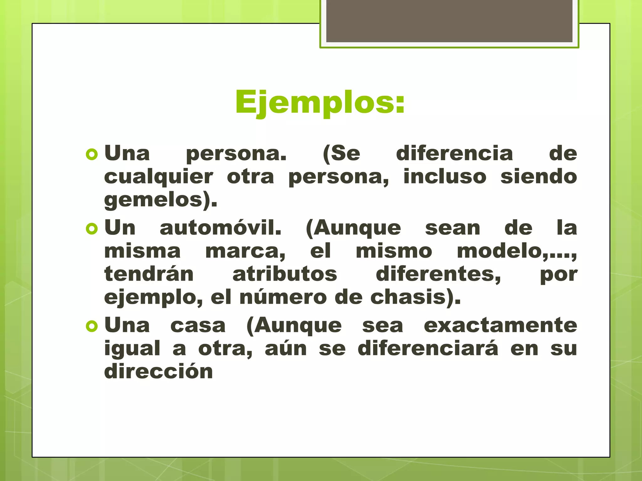 Ejemplos:
 Una persona. (Se diferencia de
cualquier otra persona, incluso siendo
gemelos).
 Un automóvil. (Aunque sean de la
misma marca, el mismo modelo,...,
tendrán atributos diferentes, por
ejemplo, el número de chasis).
 Una casa (Aunque sea exactamente
igual a otra, aún se diferenciará en su
dirección
 