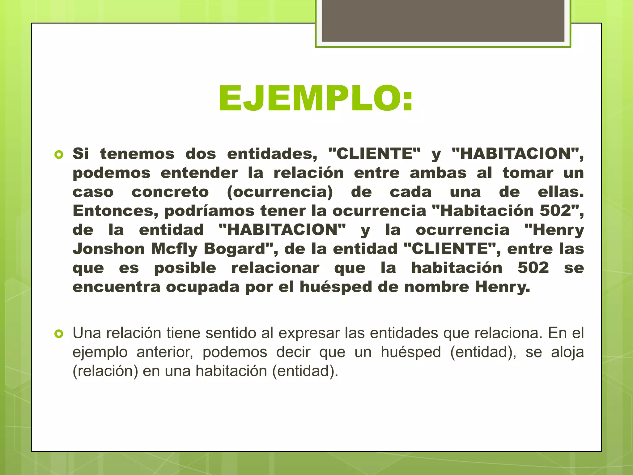 EJEMPLO:
 Si tenemos dos entidades, "CLIENTE" y "HABITACION",
podemos entender la relación entre ambas al tomar un
caso concreto (ocurrencia) de cada una de ellas.
Entonces, podríamos tener la ocurrencia "Habitación 502",
de la entidad "HABITACION" y la ocurrencia "Henry
Jonshon Mcfly Bogard", de la entidad "CLIENTE", entre las
que es posible relacionar que la habitación 502 se
encuentra ocupada por el huésped de nombre Henry.
 Una relación tiene sentido al expresar las entidades que relaciona. En el
ejemplo anterior, podemos decir que un huésped (entidad), se aloja
(relación) en una habitación (entidad).
 