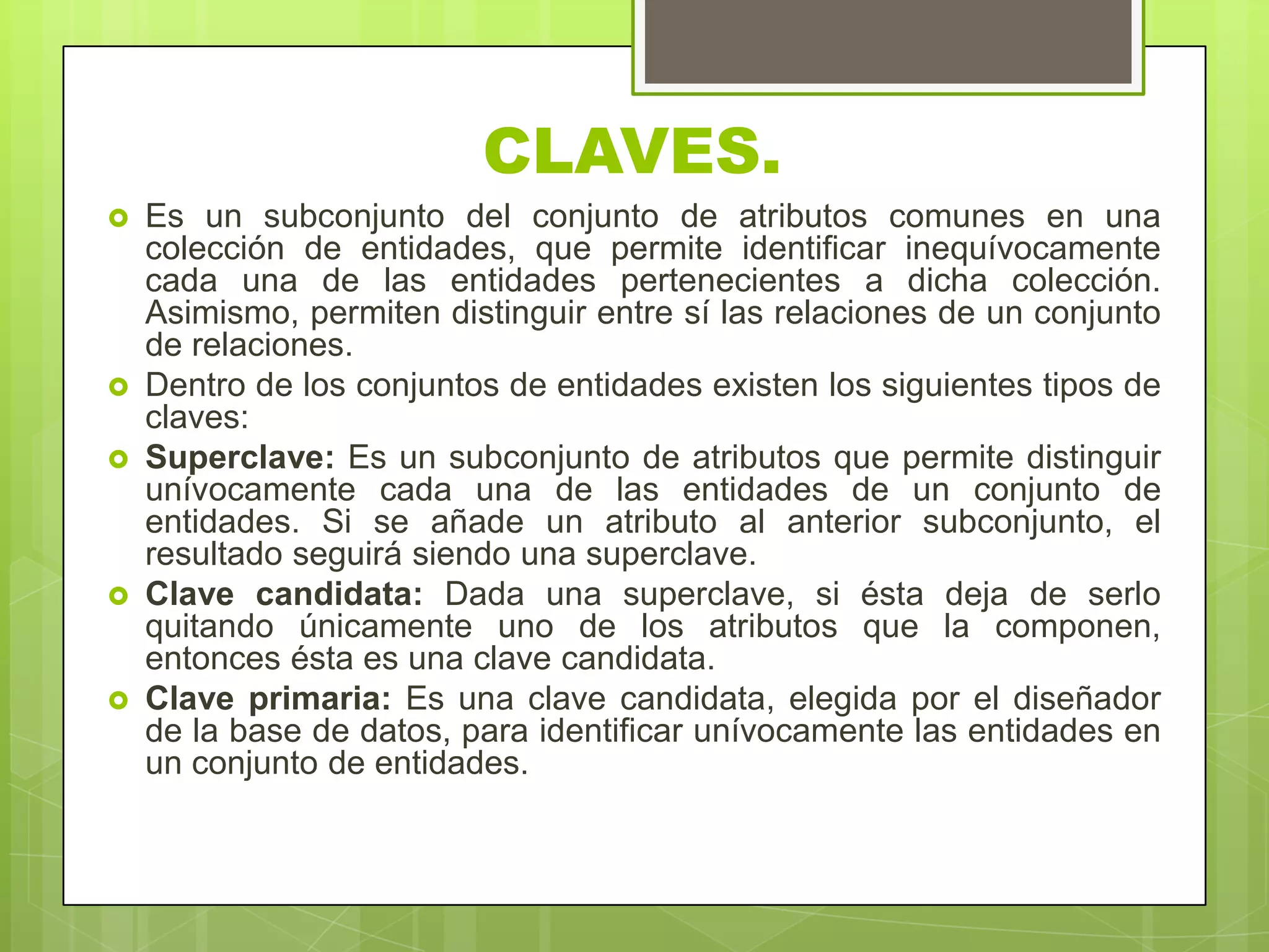 CLAVES.
 Es un subconjunto del conjunto de atributos comunes en una
colección de entidades, que permite identificar inequívocamente
cada una de las entidades pertenecientes a dicha colección.
Asimismo, permiten distinguir entre sí las relaciones de un conjunto
de relaciones.
 Dentro de los conjuntos de entidades existen los siguientes tipos de
claves:
 Superclave: Es un subconjunto de atributos que permite distinguir
unívocamente cada una de las entidades de un conjunto de
entidades. Si se añade un atributo al anterior subconjunto, el
resultado seguirá siendo una superclave.
 Clave candidata: Dada una superclave, si ésta deja de serlo
quitando únicamente uno de los atributos que la componen,
entonces ésta es una clave candidata.
 Clave primaria: Es una clave candidata, elegida por el diseñador
de la base de datos, para identificar unívocamente las entidades en
un conjunto de entidades.
 