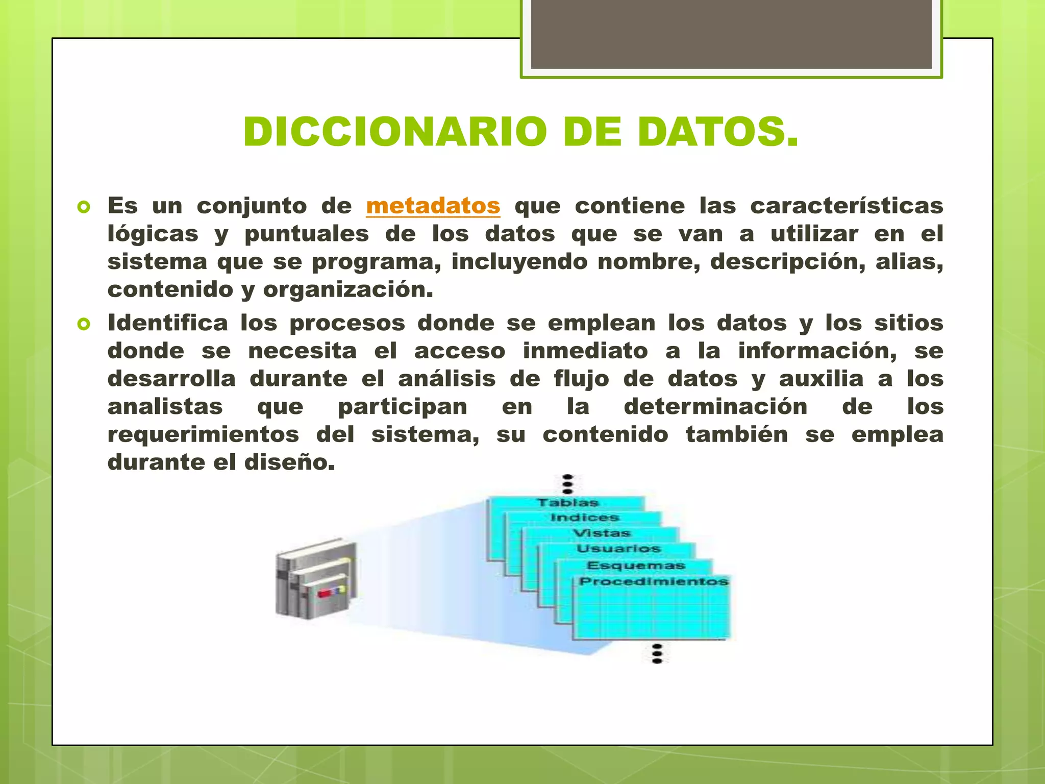 DICCIONARIO DE DATOS.
 Es un conjunto de metadatos que contiene las características
lógicas y puntuales de los datos que se van a utilizar en el
sistema que se programa, incluyendo nombre, descripción, alias,
contenido y organización.
 Identifica los procesos donde se emplean los datos y los sitios
donde se necesita el acceso inmediato a la información, se
desarrolla durante el análisis de flujo de datos y auxilia a los
analistas que participan en la determinación de los
requerimientos del sistema, su contenido también se emplea
durante el diseño.
 