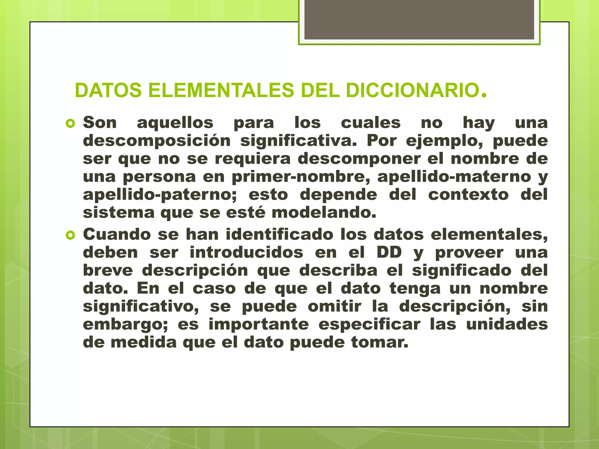 DATOS ELEMENTALES DEL DICCIONARIO.
 Son aquellos para los cuales no hay una
descomposición significativa. Por ejemplo, puede
ser que no se requiera descomponer el nombre de
una persona en primer-nombre, apellido-materno y
apellido-paterno; esto depende del contexto del
sistema que se esté modelando.
 Cuando se han identificado los datos elementales,
deben ser introducidos en el DD y proveer una
breve descripción que describa el significado del
dato. En el caso de que el dato tenga un nombre
significativo, se puede omitir la descripción, sin
embargo; es importante especificar las unidades
de medida que el dato puede tomar.
 