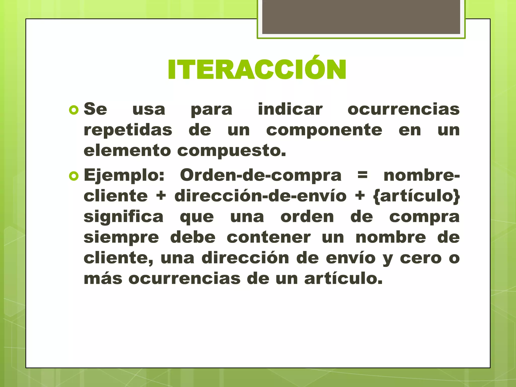 ITERACCIÓN
 Se usa para indicar ocurrencias
repetidas de un componente en un
elemento compuesto.
 Ejemplo: Orden-de-compra = nombre-
cliente + dirección-de-envío + {artículo}
significa que una orden de compra
siempre debe contener un nombre de
cliente, una dirección de envío y cero o
más ocurrencias de un artículo.
 
