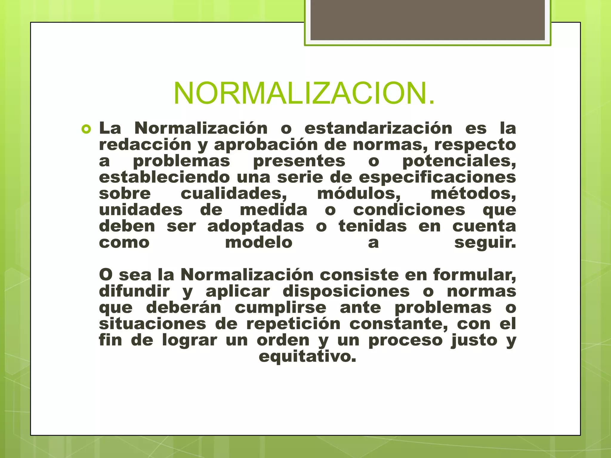 NORMALIZACION.
 La Normalización o estandarización es la
redacción y aprobación de normas, respecto
a problemas presentes o potenciales,
estableciendo una serie de especificaciones
sobre cualidades, módulos, métodos,
unidades de medida o condiciones que
deben ser adoptadas o tenidas en cuenta
como modelo a seguir.
O sea la Normalización consiste en formular,
difundir y aplicar disposiciones o normas
que deberán cumplirse ante problemas o
situaciones de repetición constante, con el
fin de lograr un orden y un proceso justo y
equitativo.
 